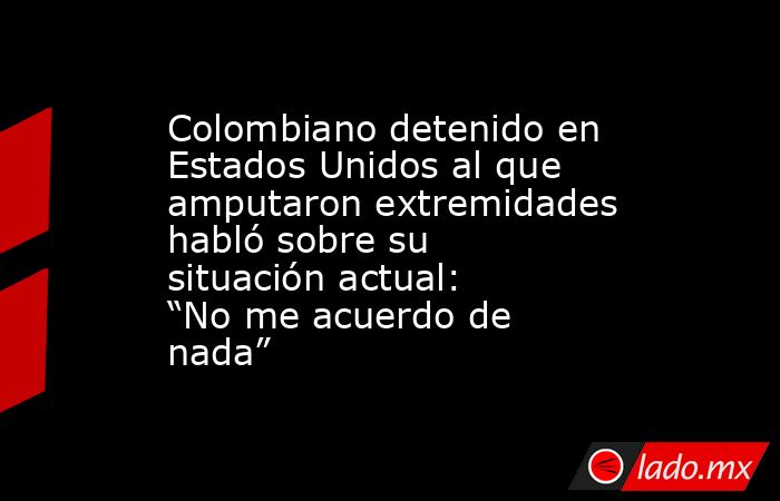Colombiano detenido en Estados Unidos al que amputaron extremidades habló sobre su situación actual: “No me acuerdo de nada”. Noticias en tiempo real