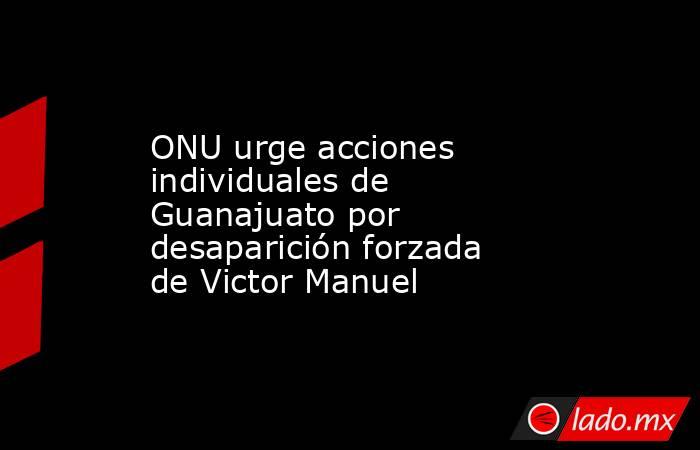 ONU urge acciones individuales de Guanajuato por desaparición forzada de Victor Manuel. Noticias en tiempo real