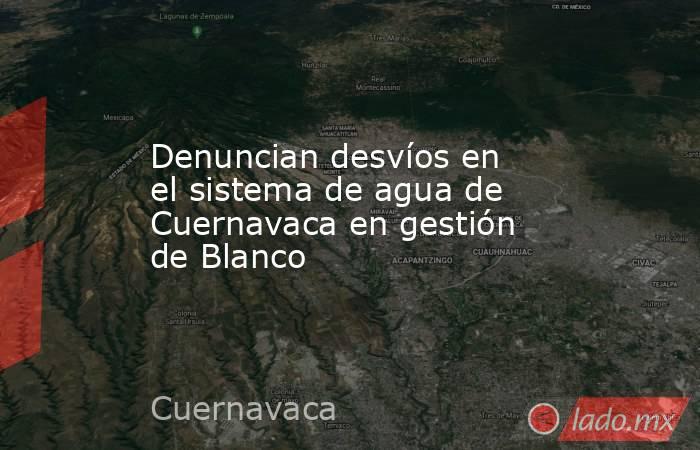 Denuncian desvíos en el sistema de agua de Cuernavaca en gestión de Blanco. Noticias en tiempo real