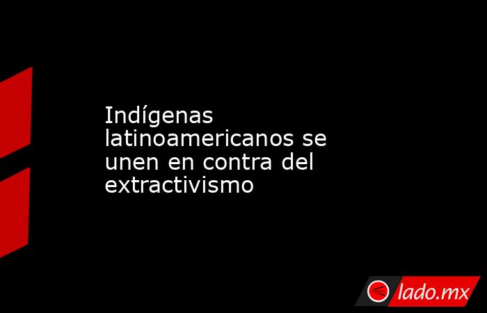 Indígenas latinoamericanos se unen en contra del extractivismo. Noticias en tiempo real