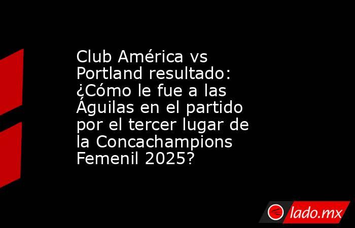 Club América vs Portland resultado: ¿Cómo le fue a las Águilas en el partido por el tercer lugar de la Concachampions Femenil 2025?. Noticias en tiempo real