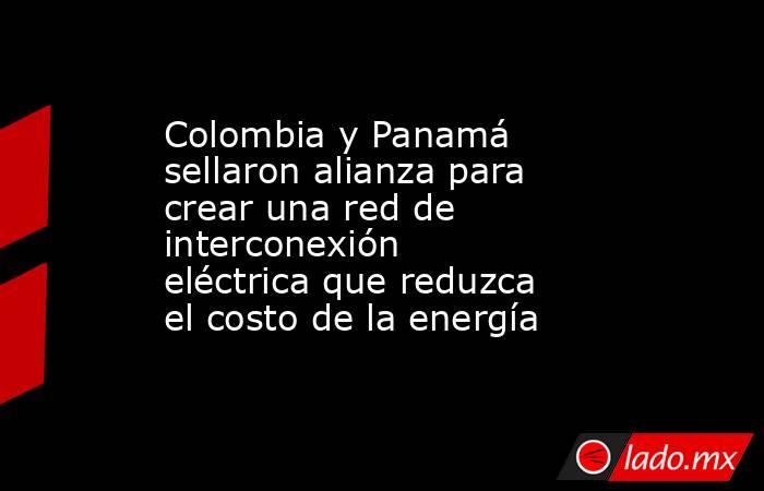 Colombia y Panamá sellaron alianza para crear una red de interconexión eléctrica que reduzca el costo de la energía . Noticias en tiempo real