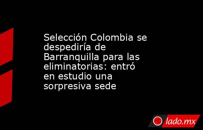 Selección Colombia se despediría de Barranquilla para las eliminatorias: entró en estudio una sorpresiva sede. Noticias en tiempo real