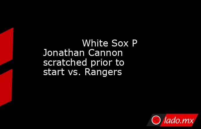             White Sox P Jonathan Cannon scratched prior to start vs. Rangers        . Noticias en tiempo real