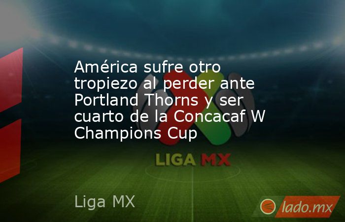 América sufre otro tropiezo al perder ante Portland Thorns y ser cuarto de la Concacaf W Champions Cup. Noticias en tiempo real