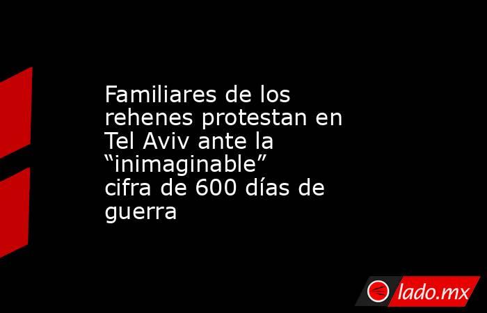 Familiares de los rehenes protestan en Tel Aviv ante la “inimaginable” cifra de 600 días de guerra. Noticias en tiempo real