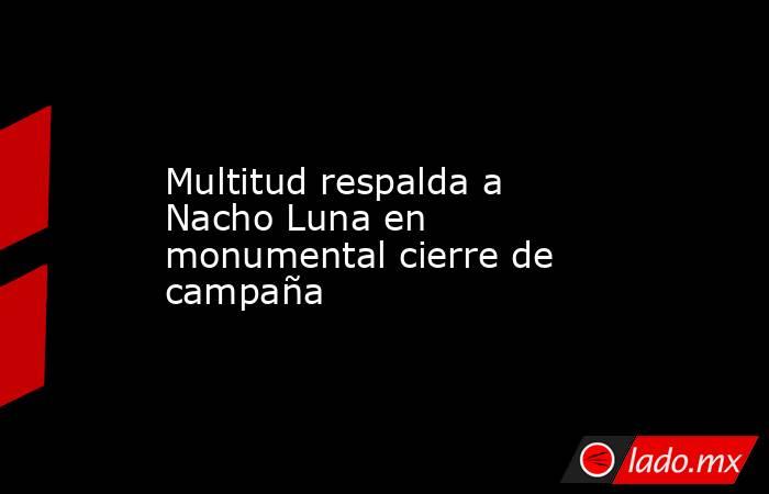 Multitud respalda a Nacho Luna en monumental cierre de campaña. Noticias en tiempo real