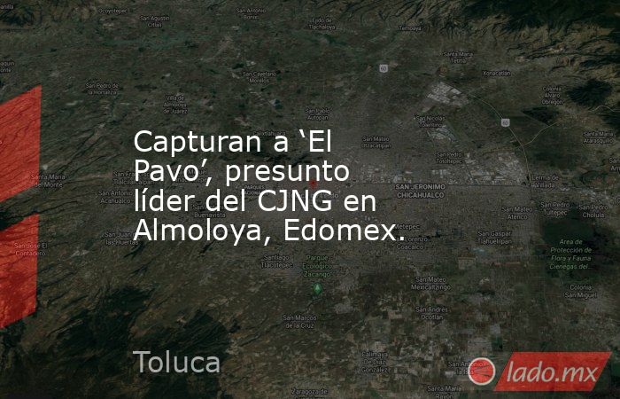 Capturan a ‘El Pavo’, presunto líder del CJNG en Almoloya, Edomex.. Noticias en tiempo real