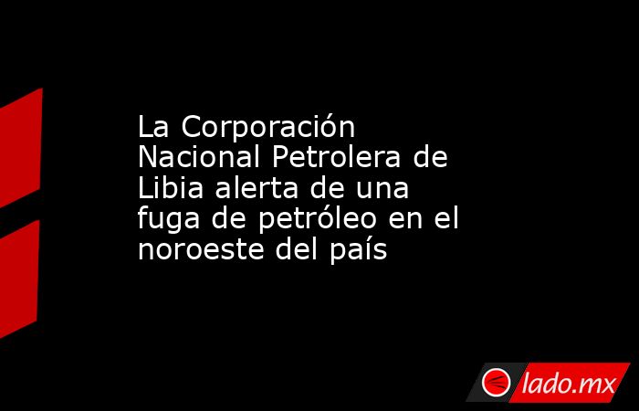 La Corporación Nacional Petrolera de Libia alerta de una fuga de petróleo en el noroeste del país. Noticias en tiempo real