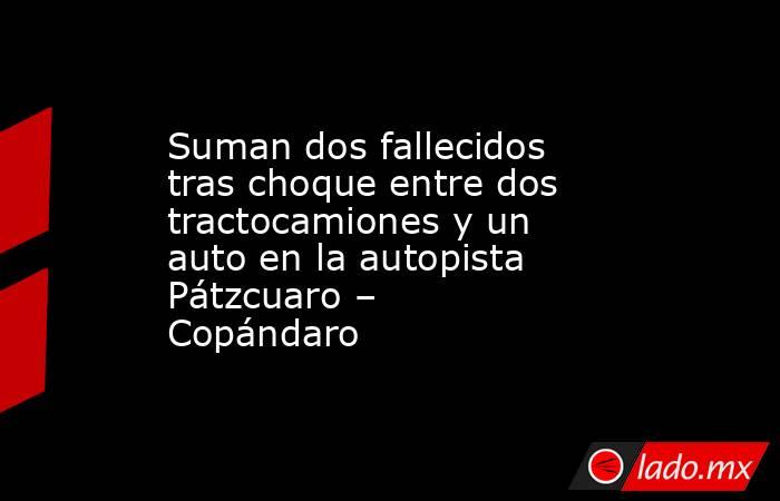 Suman dos fallecidos tras choque entre dos tractocamiones y un auto en la autopista Pátzcuaro – Copándaro. Noticias en tiempo real