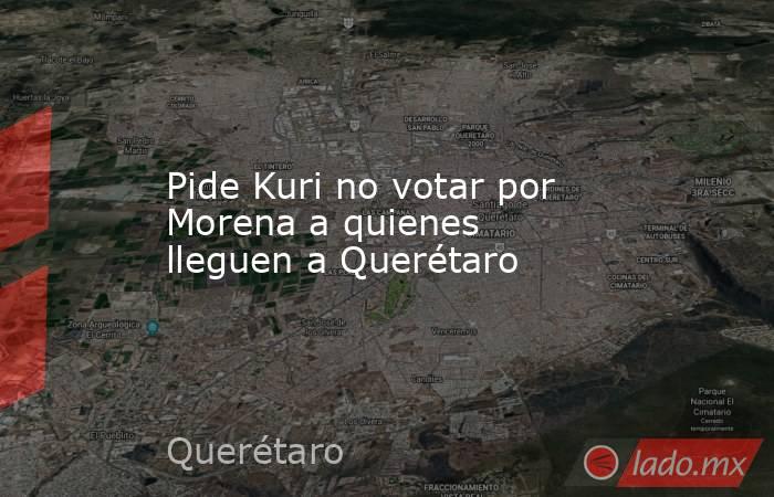 Pide Kuri no votar por Morena a quienes lleguen a Querétaro. Noticias en tiempo real