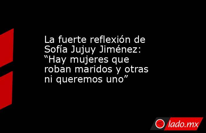 La fuerte reflexión de Sofía Jujuy Jiménez: “Hay mujeres que roban maridos y otras ni queremos uno”. Noticias en tiempo real