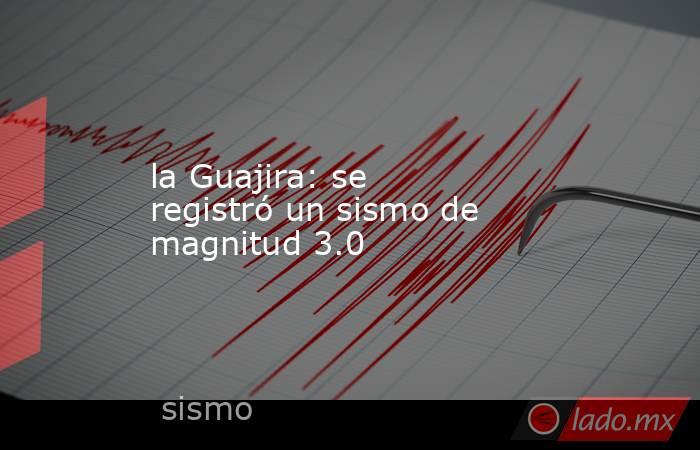 la Guajira: se registró un sismo de magnitud 3.0. Noticias en tiempo real