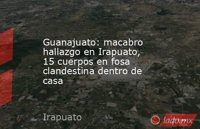 Guanajuato: macabro hallazgo en Irapuato, 15 cuerpos en fosa clandestina dentro de casa. Noticias en tiempo real