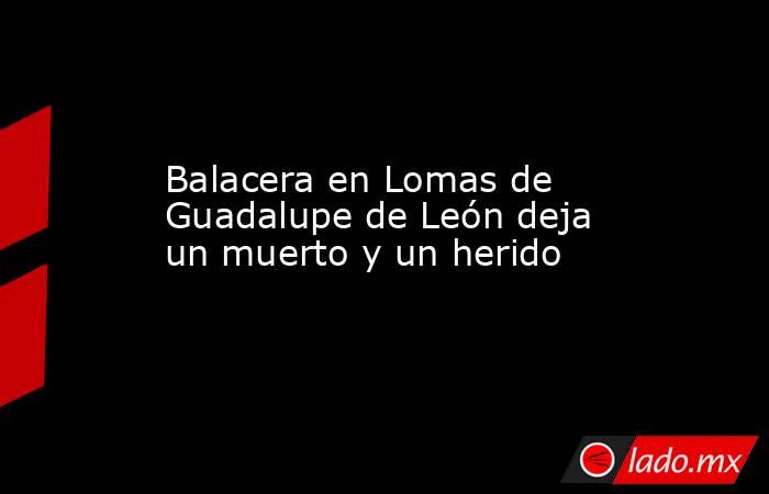 Balacera en Lomas de Guadalupe de León deja un muerto y un herido. Noticias en tiempo real