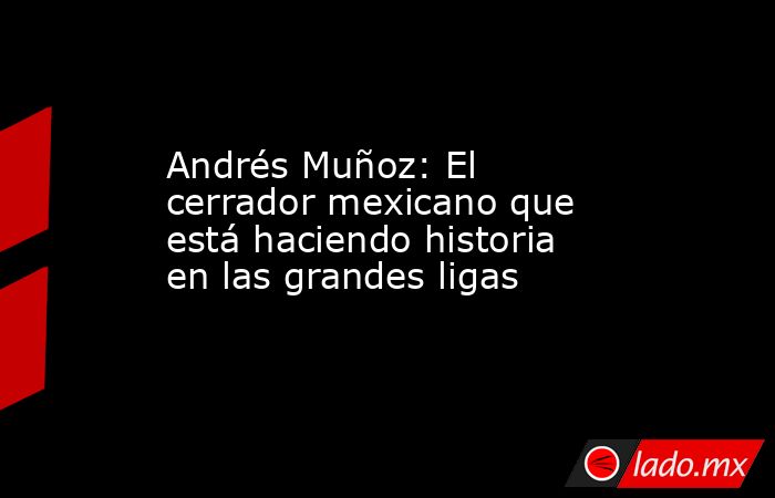 Andrés Muñoz: El cerrador mexicano que está haciendo historia en las grandes ligas. Noticias en tiempo real