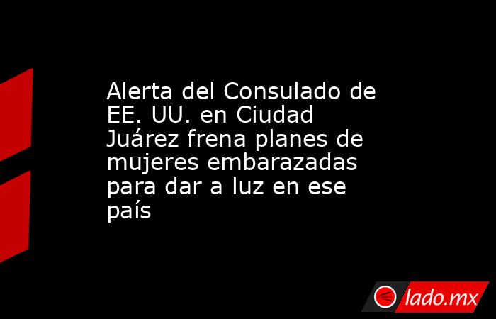 Alerta del Consulado de EE. UU. en Ciudad Juárez frena planes de mujeres embarazadas para dar a luz en ese país. Noticias en tiempo real