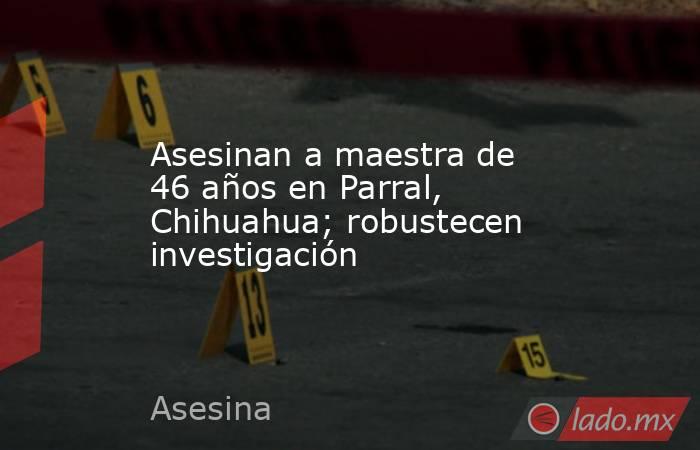Asesinan a maestra de 46 años en Parral, Chihuahua; robustecen investigación. Noticias en tiempo real