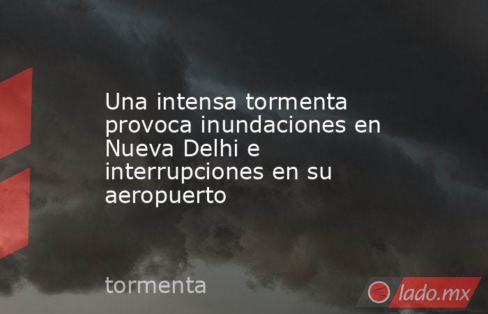 Una intensa tormenta provoca inundaciones en Nueva Delhi e interrupciones en su aeropuerto. Noticias en tiempo real