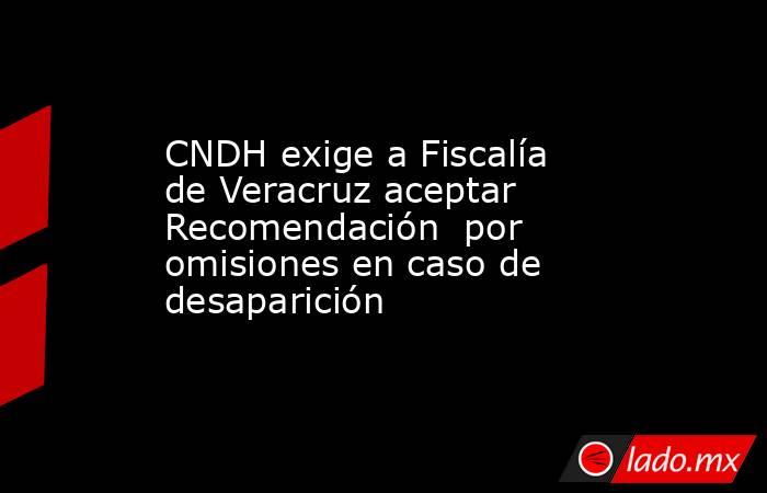 CNDH exige a Fiscalía de Veracruz aceptar Recomendación  por omisiones en caso de desaparición. Noticias en tiempo real