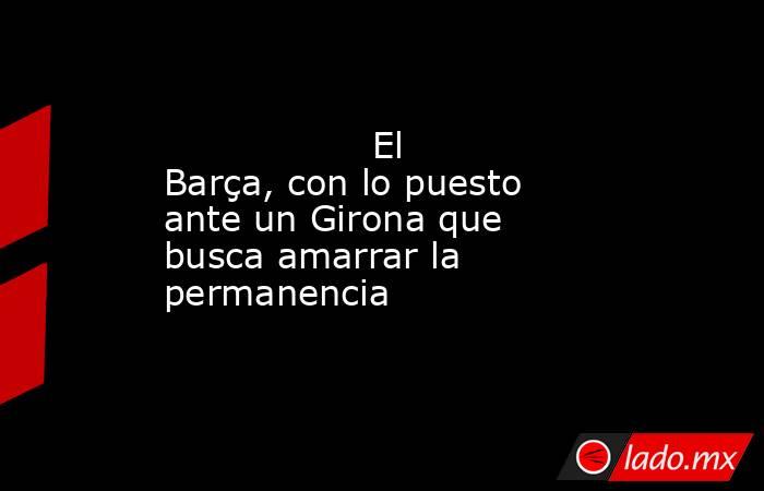                                          El Barça, con lo puesto ante un Girona que busca amarrar la permanencia                                     . Noticias en tiempo real