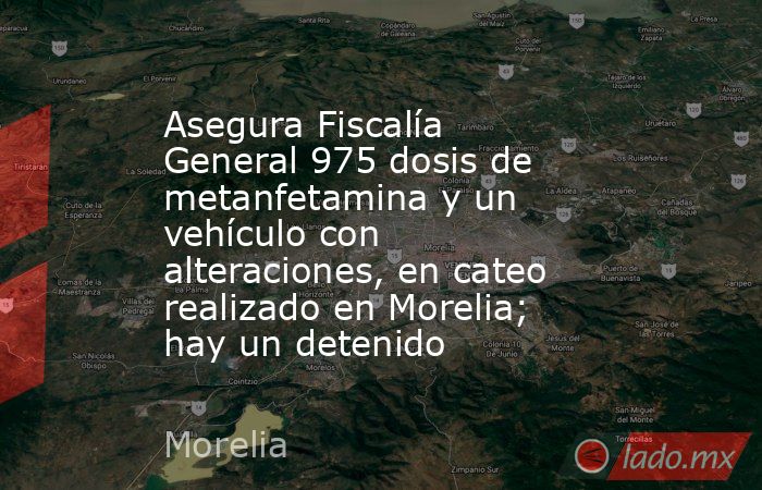 Asegura Fiscalía General 975 dosis de metanfetamina y un vehículo con alteraciones, en cateo realizado en Morelia; hay un detenido. Noticias en tiempo real
