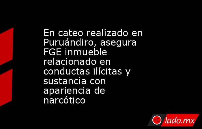 En cateo realizado en Puruándiro, asegura FGE inmueble relacionado en conductas ilícitas y sustancia con apariencia de narcótico. Noticias en tiempo real