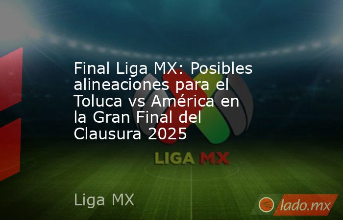 Final Liga MX: Posibles alineaciones para el Toluca vs América en la Gran Final del Clausura 2025. Noticias en tiempo real