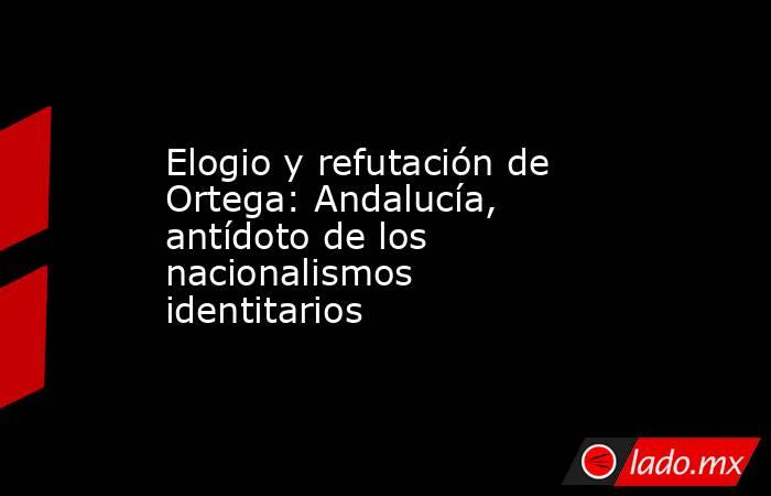 Elogio y refutación de Ortega: Andalucía, antídoto de los nacionalismos identitarios. Noticias en tiempo real