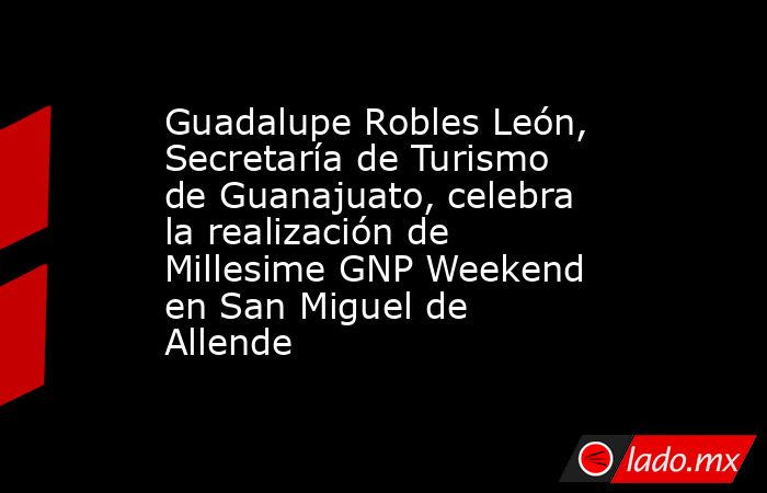 Guadalupe Robles León, Secretaría de Turismo de Guanajuato, celebra la realización de Millesime GNP Weekend en San Miguel de Allende. Noticias en tiempo real