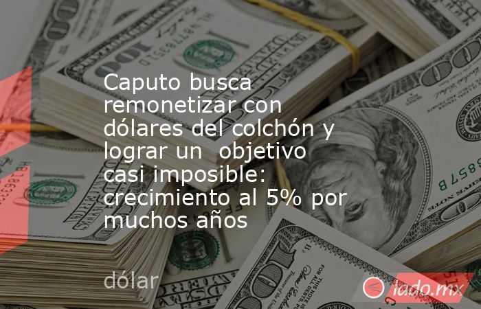 Caputo busca remonetizar con dólares del colchón y lograr un  objetivo casi imposible: crecimiento al 5% por muchos años  . Noticias en tiempo real