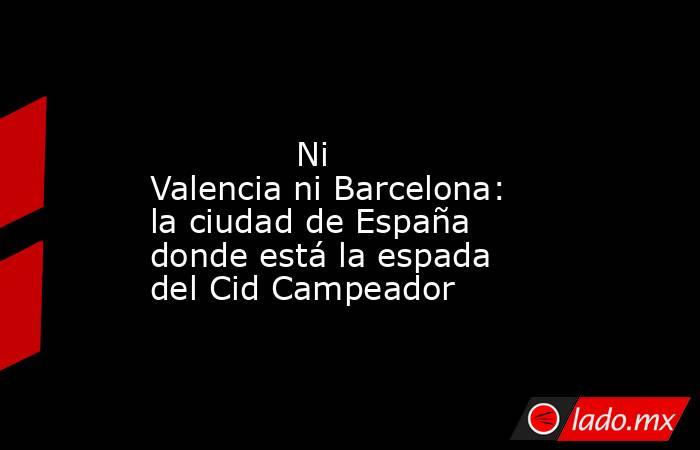                                                                                                              Ni Valencia ni Barcelona: la ciudad de España donde está la espada del Cid Campeador                                                              . Noticias en tiempo real