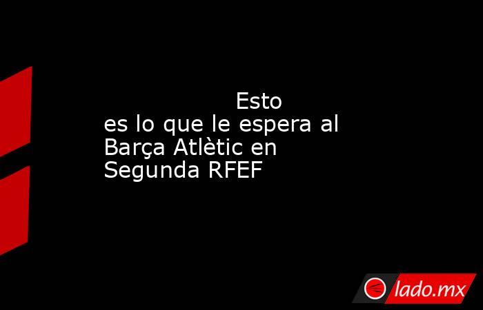                  Esto es lo que le espera al Barça Atlètic en Segunda RFEF             . Noticias en tiempo real