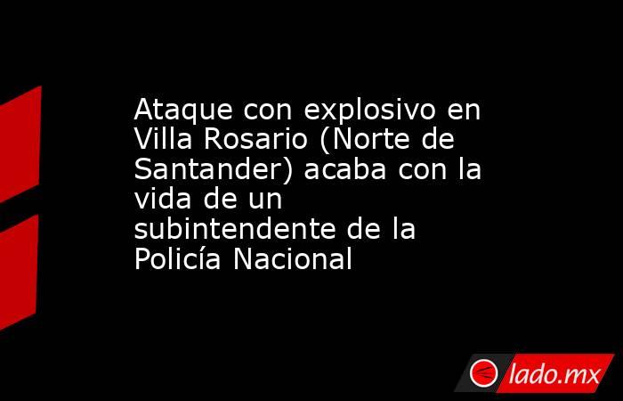 Ataque con explosivo en Villa Rosario (Norte de Santander) acaba con la vida de un subintendente de la Policía Nacional . Noticias en tiempo real