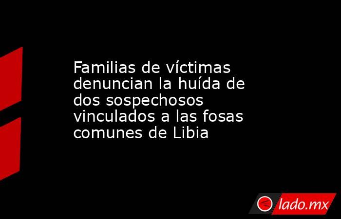 Familias de víctimas denuncian la huída de dos sospechosos vinculados a las fosas comunes de Libia. Noticias en tiempo real