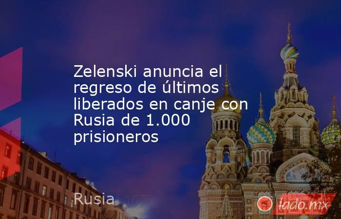Zelenski anuncia el regreso de últimos liberados en canje con Rusia de 1.000 prisioneros. Noticias en tiempo real
