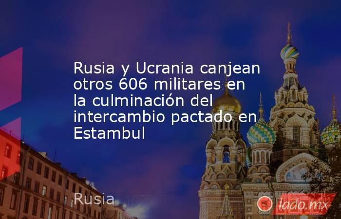 Rusia y Ucrania canjean otros 606 militares en la culminación del intercambio pactado en Estambul. Noticias en tiempo real