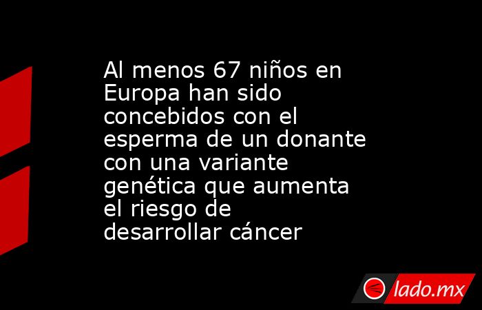 Al menos 67 niños en Europa han sido concebidos con el esperma de un donante con una variante genética que aumenta el riesgo de desarrollar cáncer. Noticias en tiempo real