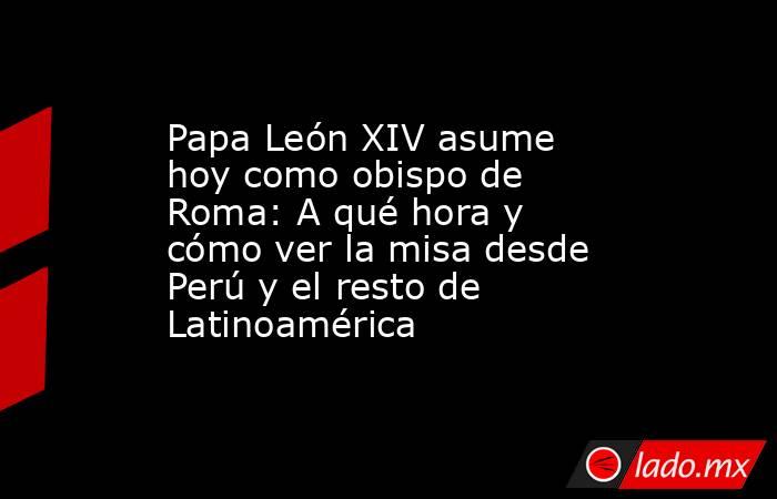 Papa León XIV asume hoy como obispo de Roma: A qué hora y cómo ver la misa desde Perú y el resto de Latinoamérica. Noticias en tiempo real