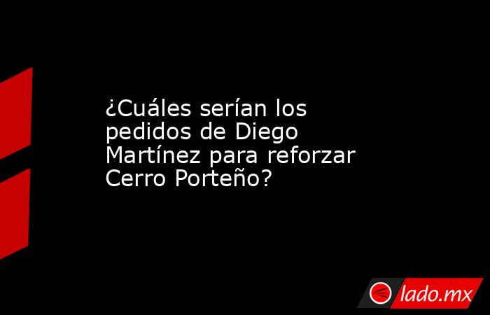 ¿Cuáles serían los pedidos de Diego Martínez para reforzar Cerro Porteño?. Noticias en tiempo real