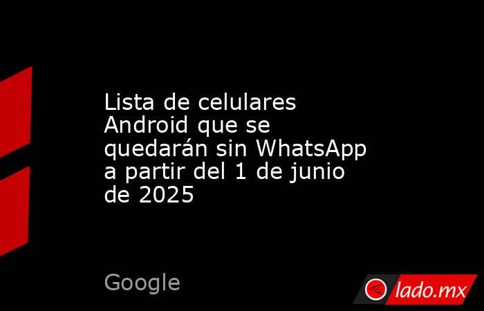 Lista de celulares Android que se quedarán sin WhatsApp a partir del 1 de junio de 2025. Noticias en tiempo real