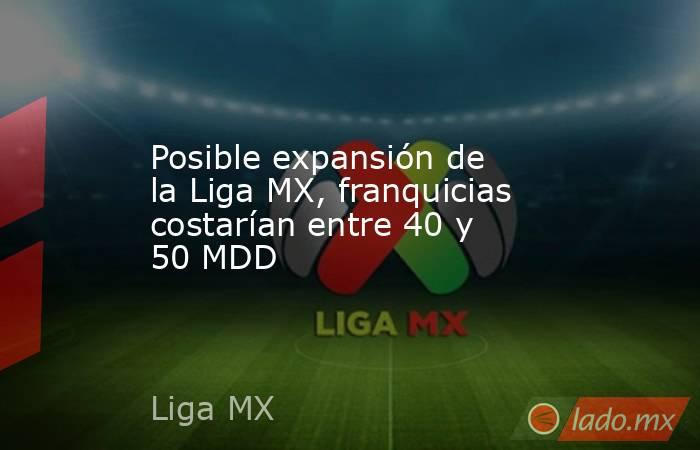 Posible expansión de la Liga MX, franquicias costarían entre 40 y 50 MDD. Noticias en tiempo real