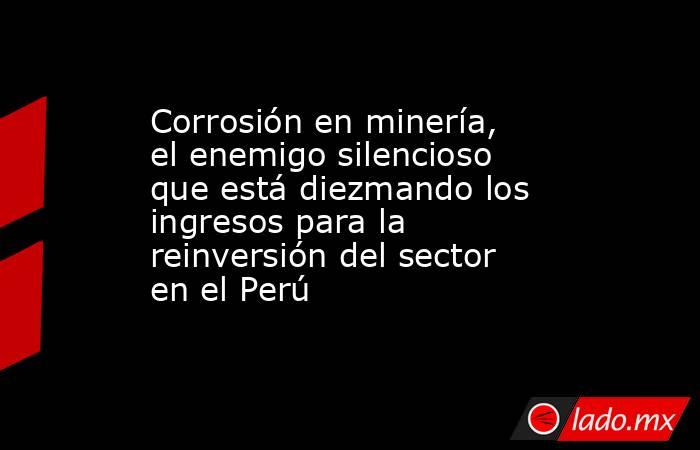 Corrosión en minería, el enemigo silencioso que está diezmando los ingresos para la reinversión del sector en el Perú. Noticias en tiempo real