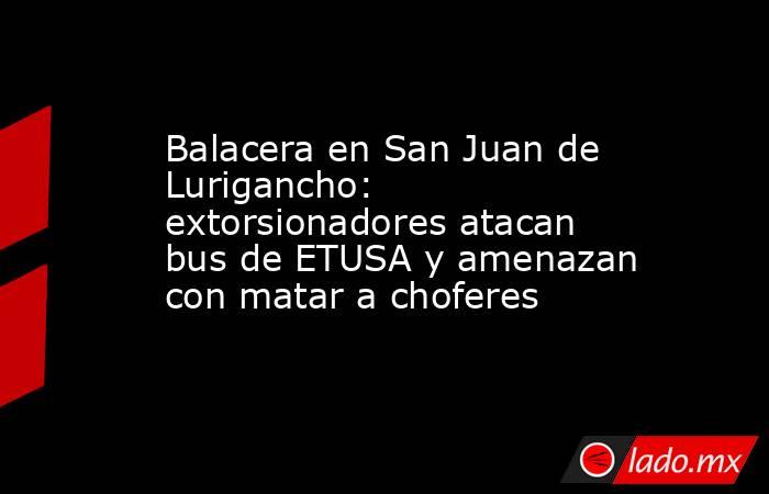 Balacera en San Juan de Lurigancho: extorsionadores atacan bus de ETUSA y amenazan con matar a choferes. Noticias en tiempo real