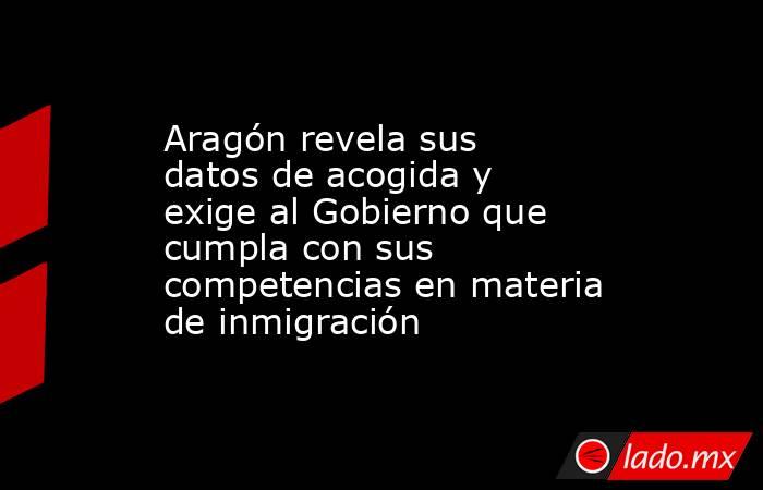 Aragón revela sus datos de acogida y exige al Gobierno que cumpla con sus competencias en materia de inmigración. Noticias en tiempo real