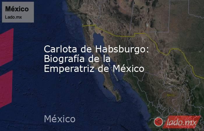 Carlota de Habsburgo: Biografía de la Emperatriz de México. Noticias en tiempo real