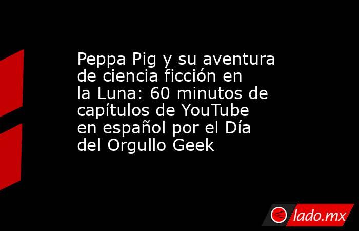 Peppa Pig y su aventura de ciencia ficción en la Luna: 60 minutos de capítulos de YouTube en español por el Día del Orgullo Geek. Noticias en tiempo real