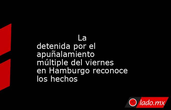                                                                                                                La detenida por el apuñalamiento múltiple del viernes en Hamburgo reconoce los hechos                                                           . Noticias en tiempo real
