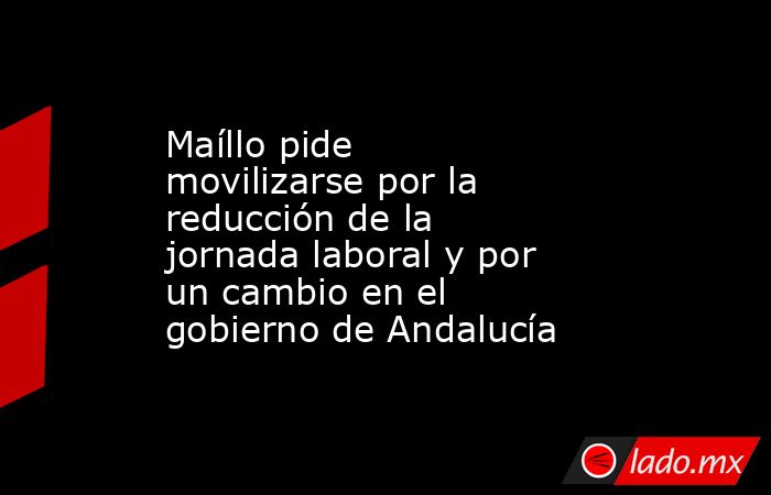 Maíllo pide movilizarse por la reducción de la jornada laboral y por un cambio en el gobierno de Andalucía. Noticias en tiempo real