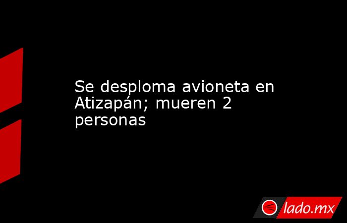 Se desploma avioneta en Atizapán; mueren 2 personas. Noticias en tiempo real